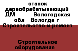 станок дереобрабатывающий  ДМ 19150 - Вологодская обл., Вологда г. Строительство и ремонт » Строительное оборудование   